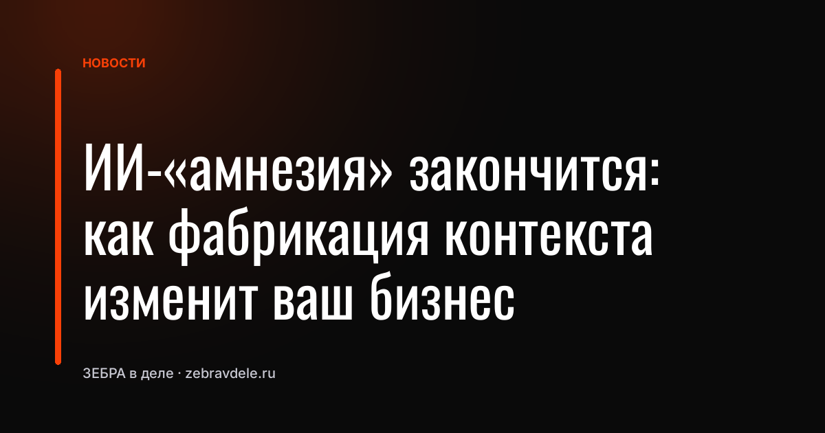 ИИ-«амнезия» закончится: как фабрикация контекста изменит ваш бизнес