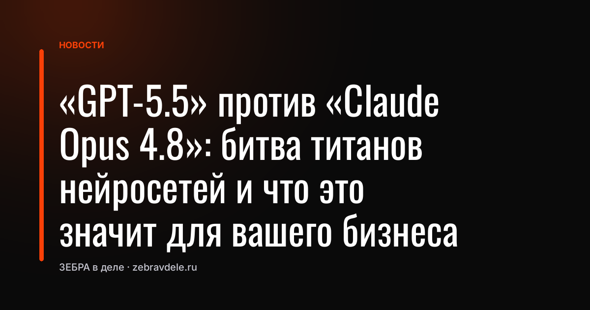 «GPT-5.5» против «Claude Opus 4.8»: битва титанов нейросетей и что это значит для вашего бизнеса