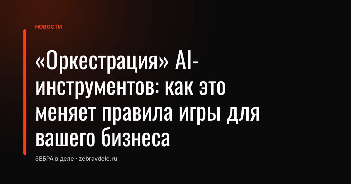 «Оркестрация» AI-инструментов: как это меняет правила игры для вашего бизнеса